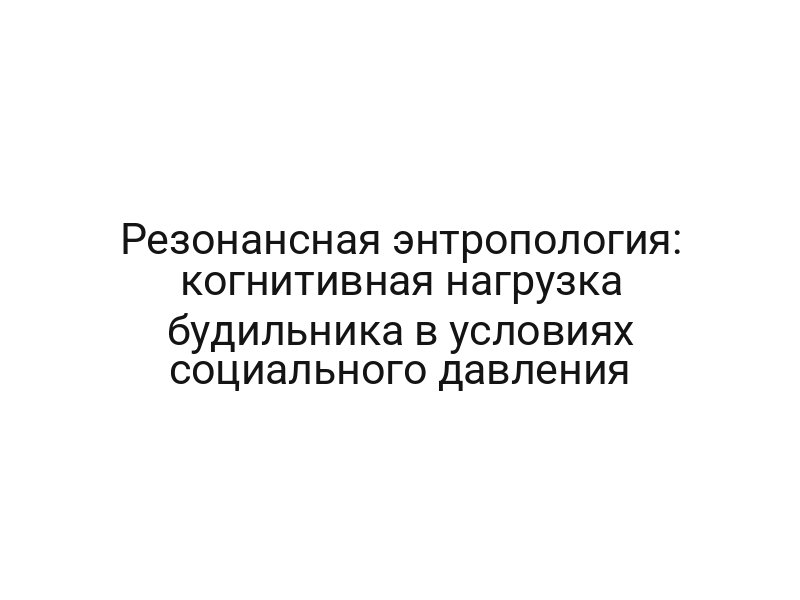 Резонансная энтропология: когнитивная нагрузка будильника в условиях социального давления