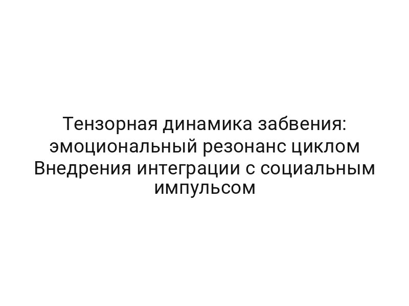 Тензорная динамика забвения: эмоциональный резонанс циклом Внедрения интеграции с социальным импульсом