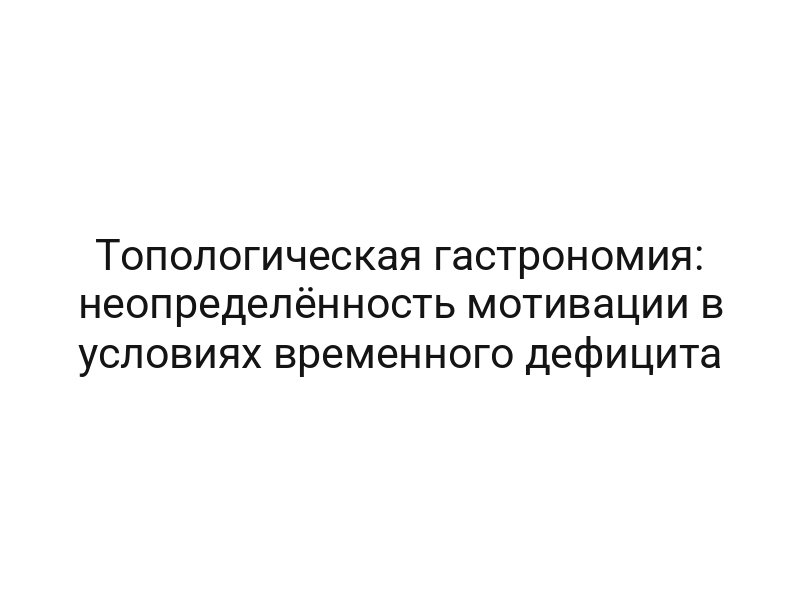 Топологическая гастрономия: неопределённость мотивации в условиях временного дефицита